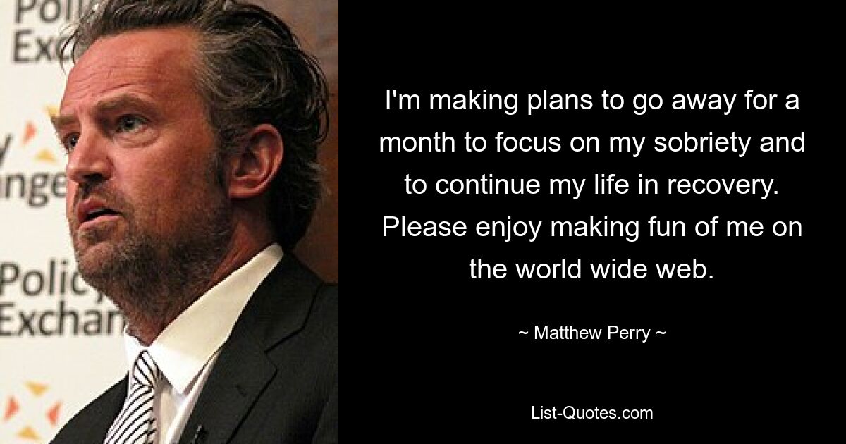 I'm making plans to go away for a month to focus on my sobriety and to continue my life in recovery. Please enjoy making fun of me on the world wide web. — © Matthew Perry