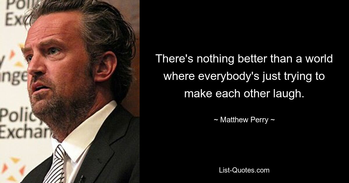 There's nothing better than a world where everybody's just trying to make each other laugh. — © Matthew Perry