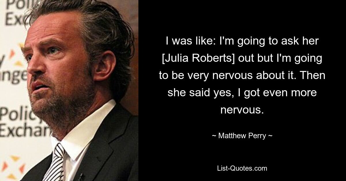 I was like: I'm going to ask her [Julia Roberts] out but I'm going to be very nervous about it. Then she said yes, I got even more nervous. — © Matthew Perry