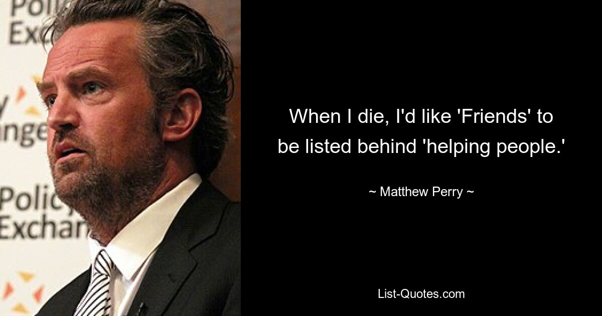 When I die, I'd like 'Friends' to be listed behind 'helping people.' — © Matthew Perry