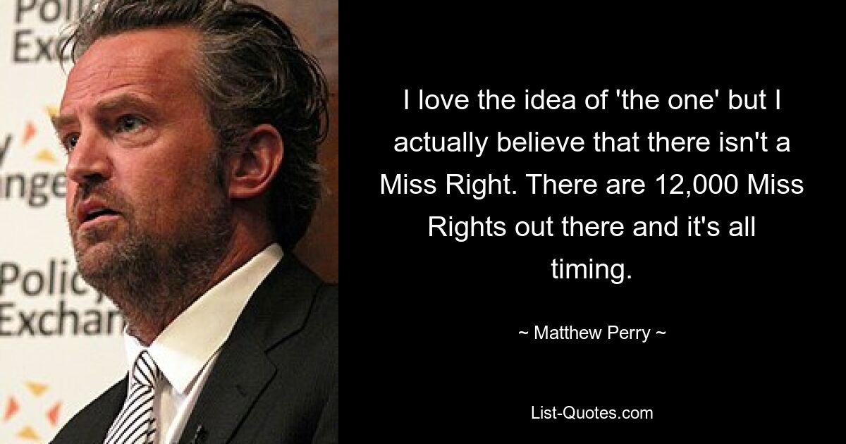 I love the idea of 'the one' but I actually believe that there isn't a Miss Right. There are 12,000 Miss Rights out there and it's all timing. — © Matthew Perry