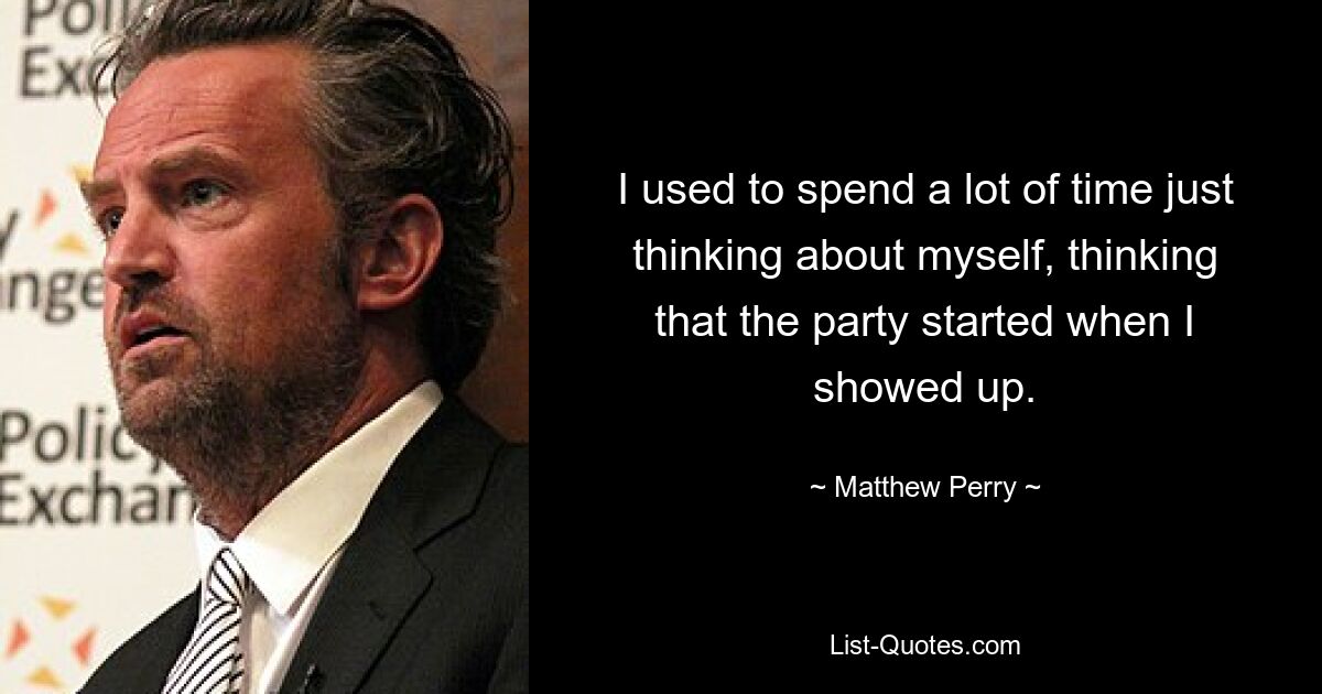 I used to spend a lot of time just thinking about myself, thinking that the party started when I showed up. — © Matthew Perry