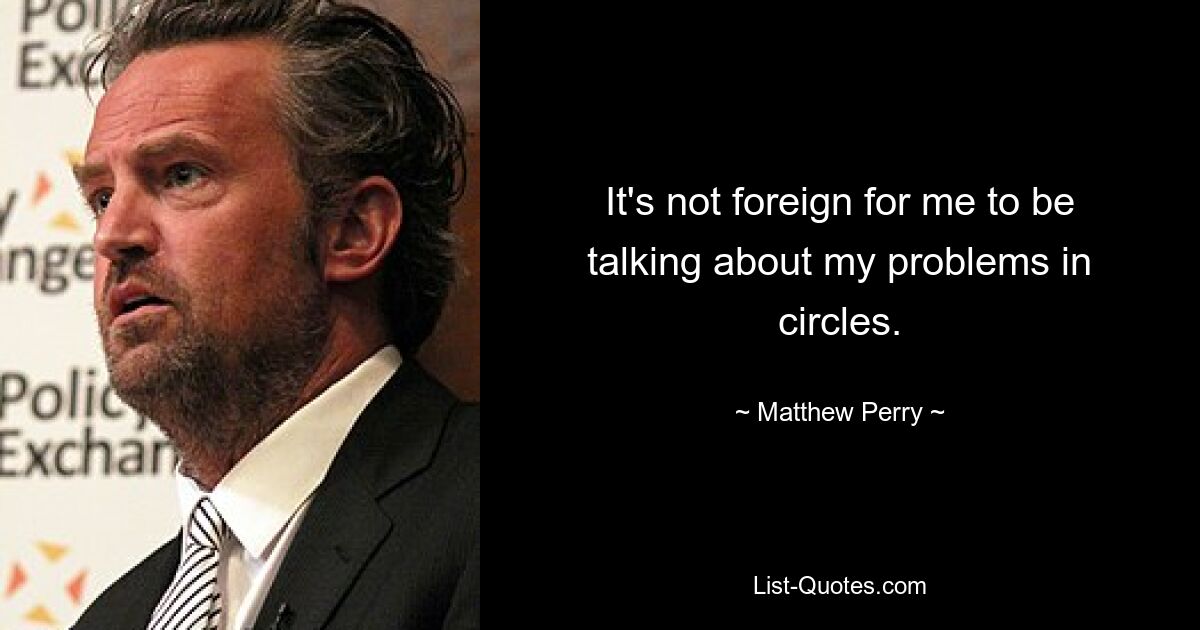 It's not foreign for me to be talking about my problems in circles. — © Matthew Perry