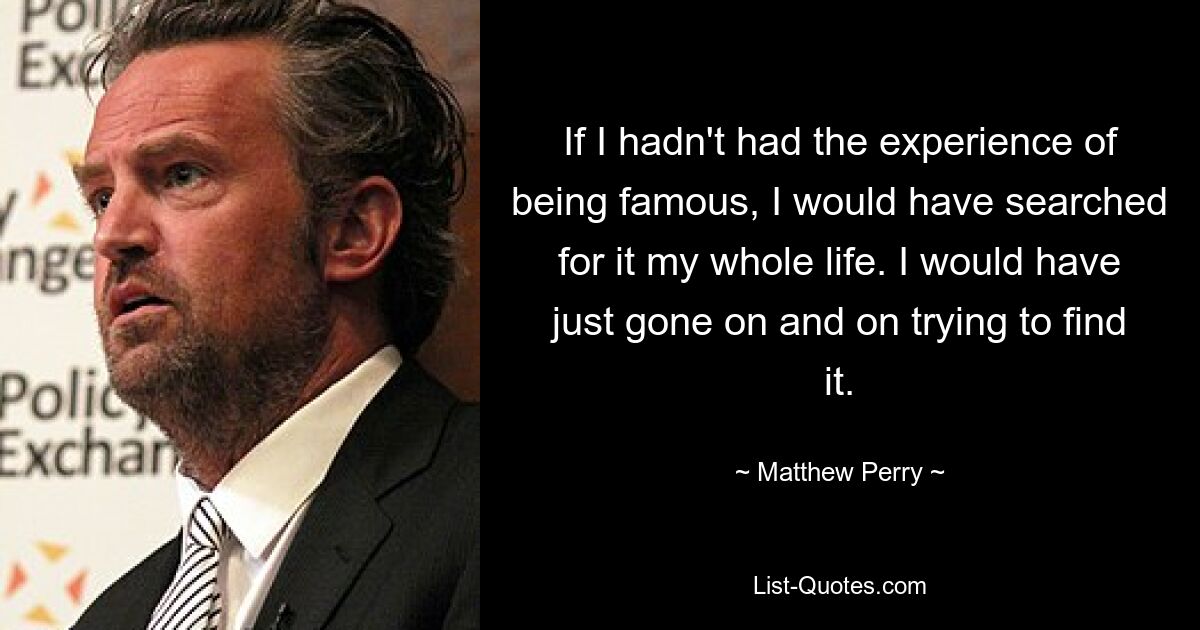 If I hadn't had the experience of being famous, I would have searched for it my whole life. I would have just gone on and on trying to find it. — © Matthew Perry