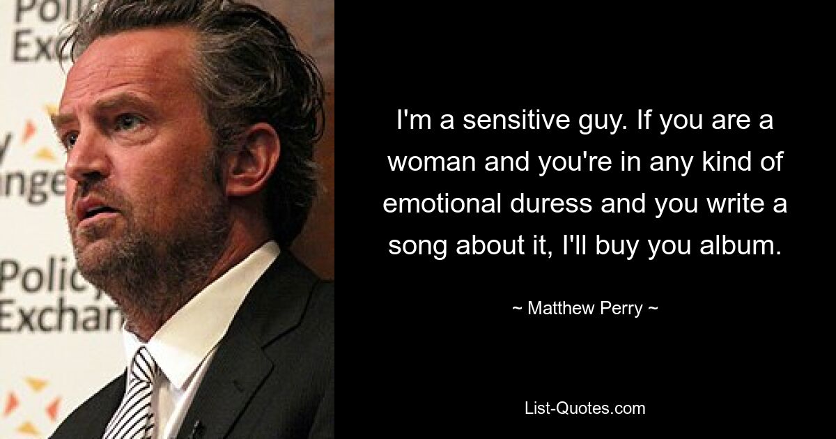 I'm a sensitive guy. If you are a woman and you're in any kind of emotional duress and you write a song about it, I'll buy you album. — © Matthew Perry