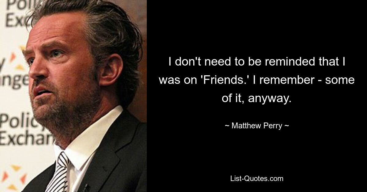 I don't need to be reminded that I was on 'Friends.' I remember - some of it, anyway. — © Matthew Perry