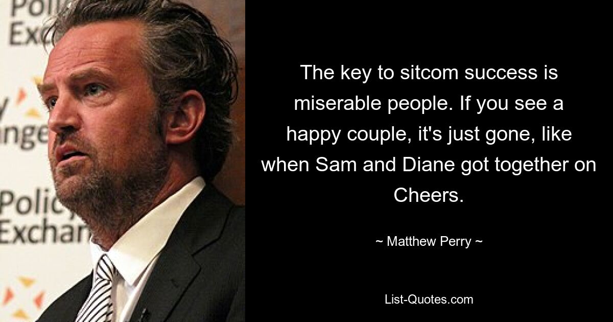 The key to sitcom success is miserable people. If you see a happy couple, it's just gone, like when Sam and Diane got together on Cheers. — © Matthew Perry