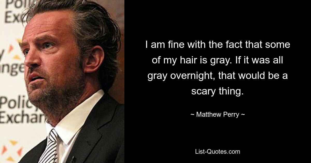 I am fine with the fact that some of my hair is gray. If it was all gray overnight, that would be a scary thing. — © Matthew Perry