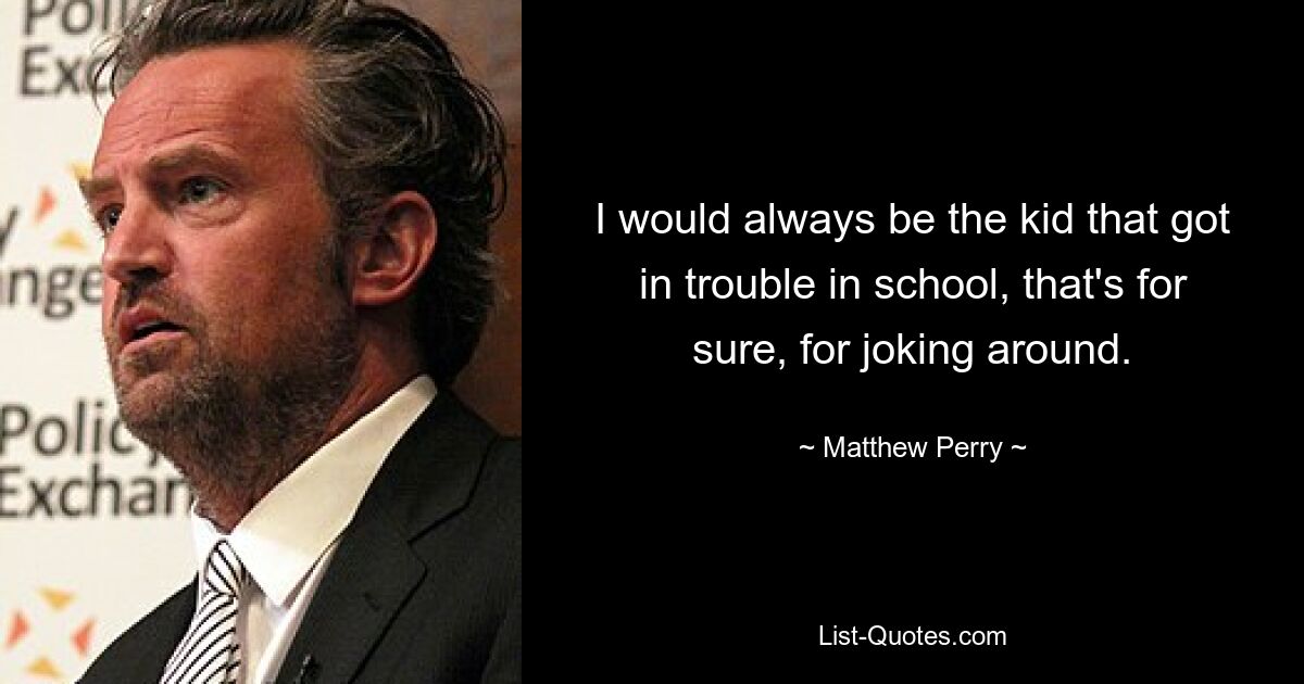 I would always be the kid that got in trouble in school, that's for sure, for joking around. — © Matthew Perry