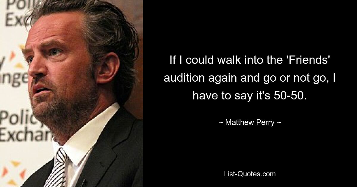 If I could walk into the 'Friends' audition again and go or not go, I have to say it's 50-50. — © Matthew Perry