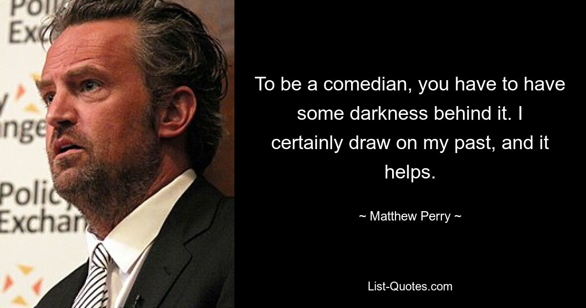 To be a comedian, you have to have some darkness behind it. I certainly draw on my past, and it helps. — © Matthew Perry