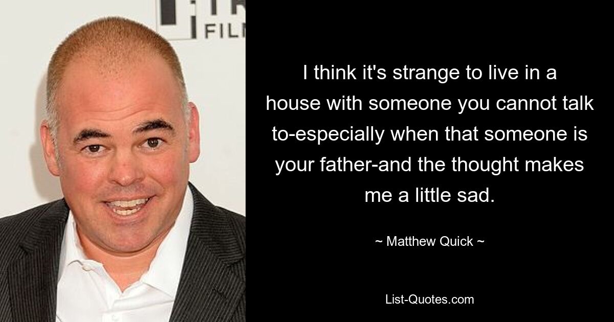 I think it's strange to live in a house with someone you cannot talk to-especially when that someone is your father-and the thought makes me a little sad. — © Matthew Quick