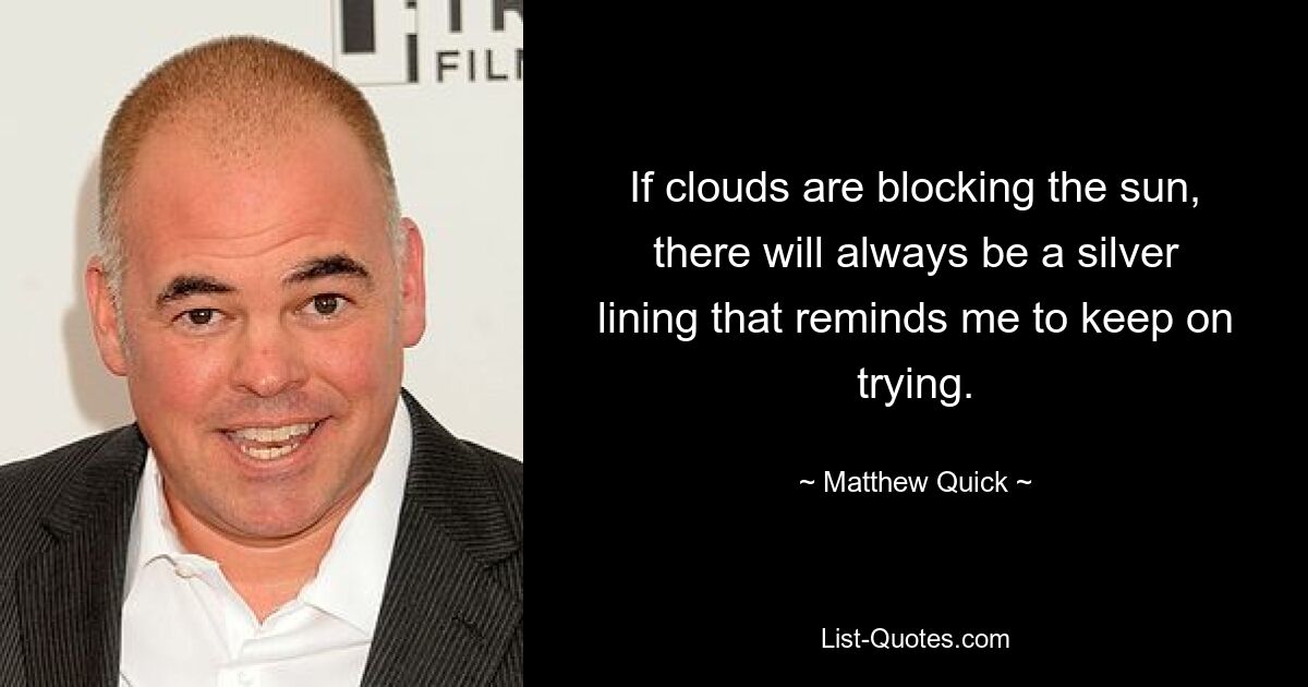 If clouds are blocking the sun, there will always be a silver lining that reminds me to keep on trying. — © Matthew Quick