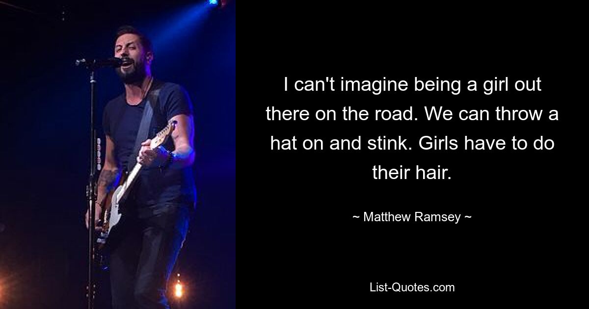 I can't imagine being a girl out there on the road. We can throw a hat on and stink. Girls have to do their hair. — © Matthew Ramsey