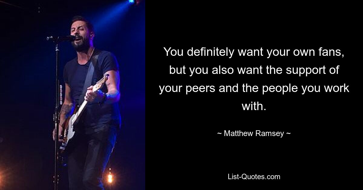 You definitely want your own fans, but you also want the support of your peers and the people you work with. — © Matthew Ramsey