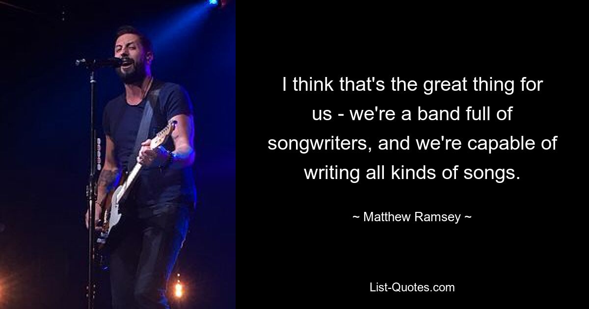 I think that's the great thing for us - we're a band full of songwriters, and we're capable of writing all kinds of songs. — © Matthew Ramsey