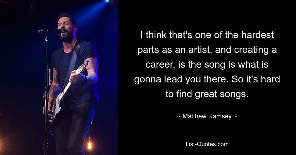 I think that's one of the hardest parts as an artist, and creating a career, is the song is what is gonna lead you there. So it's hard to find great songs. — © Matthew Ramsey