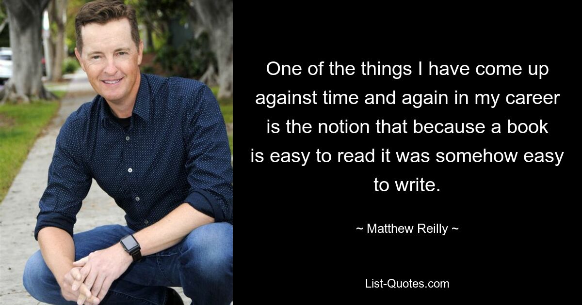 One of the things I have come up against time and again in my career is the notion that because a book is easy to read it was somehow easy to write. — © Matthew Reilly