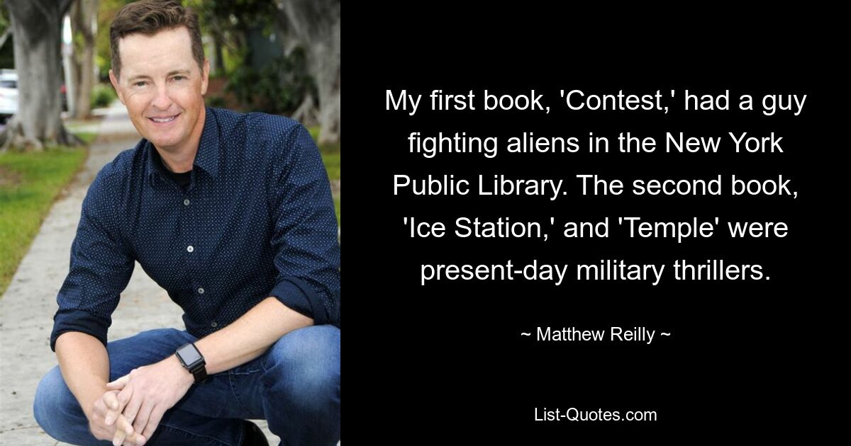 My first book, 'Contest,' had a guy fighting aliens in the New York Public Library. The second book, 'Ice Station,' and 'Temple' were present-day military thrillers. — © Matthew Reilly