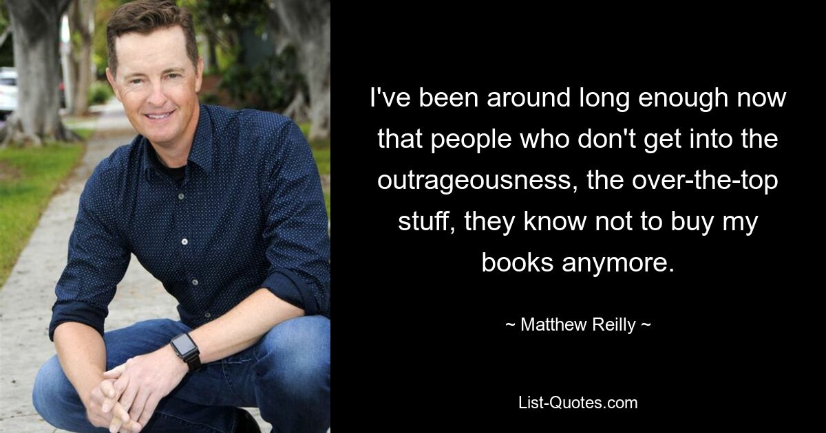 I've been around long enough now that people who don't get into the outrageousness, the over-the-top stuff, they know not to buy my books anymore. — © Matthew Reilly