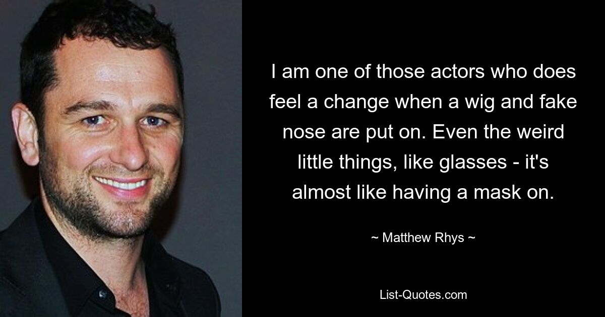 I am one of those actors who does feel a change when a wig and fake nose are put on. Even the weird little things, like glasses - it's almost like having a mask on. — © Matthew Rhys