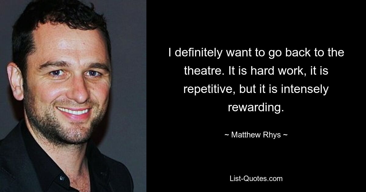 I definitely want to go back to the theatre. It is hard work, it is repetitive, but it is intensely rewarding. — © Matthew Rhys