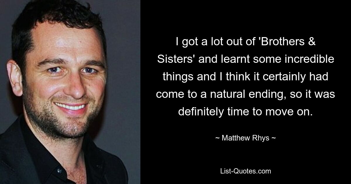 I got a lot out of 'Brothers & Sisters' and learnt some incredible things and I think it certainly had come to a natural ending, so it was definitely time to move on. — © Matthew Rhys