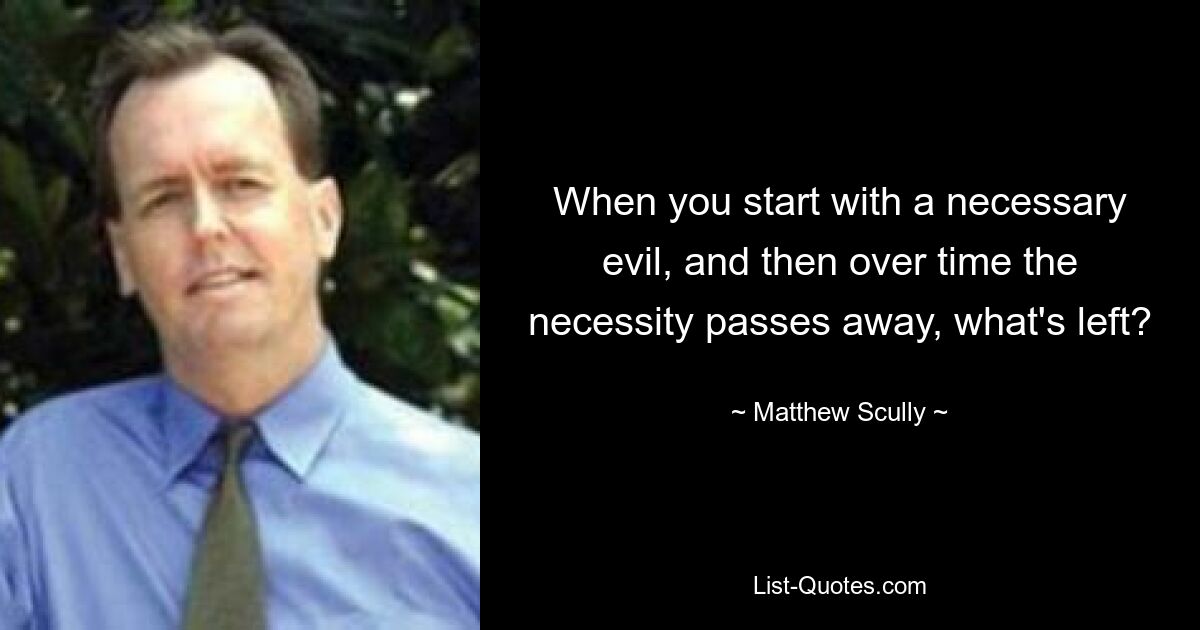 When you start with a necessary evil, and then over time the necessity passes away, what's left? — © Matthew Scully