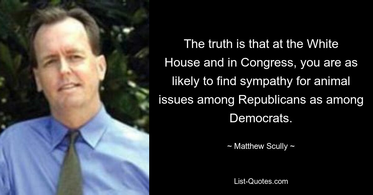 The truth is that at the White House and in Congress, you are as likely to find sympathy for animal issues among Republicans as among Democrats. — © Matthew Scully