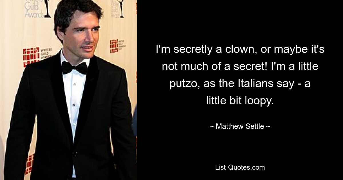 I'm secretly a clown, or maybe it's not much of a secret! I'm a little putzo, as the Italians say - a little bit loopy. — © Matthew Settle