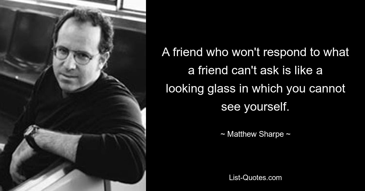 A friend who won't respond to what a friend can't ask is like a looking glass in which you cannot see yourself. — © Matthew Sharpe