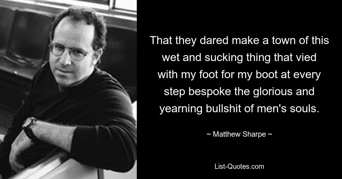 That they dared make a town of this wet and sucking thing that vied with my foot for my boot at every step bespoke the glorious and yearning bullshit of men's souls. — © Matthew Sharpe