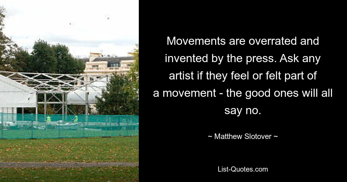 Movements are overrated and invented by the press. Ask any artist if they feel or felt part of a movement - the good ones will all say no. — © Matthew Slotover