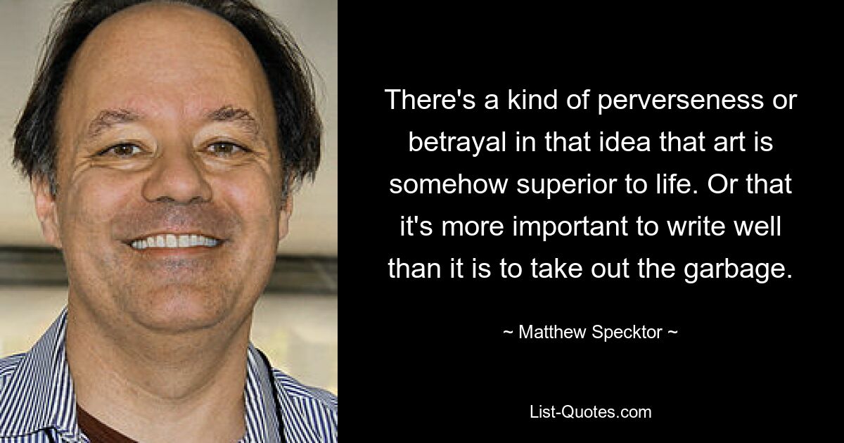 There's a kind of perverseness or betrayal in that idea that art is somehow superior to life. Or that it's more important to write well than it is to take out the garbage. — © Matthew Specktor