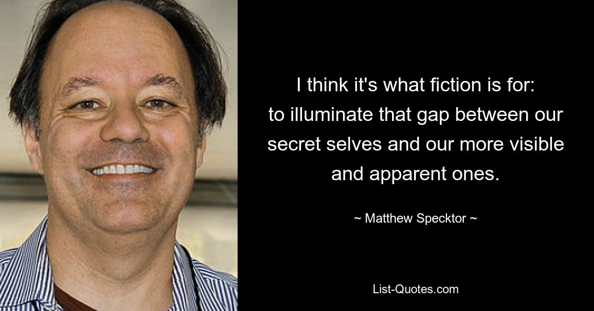 I think it's what fiction is for: to illuminate that gap between our secret selves and our more visible and apparent ones. — © Matthew Specktor