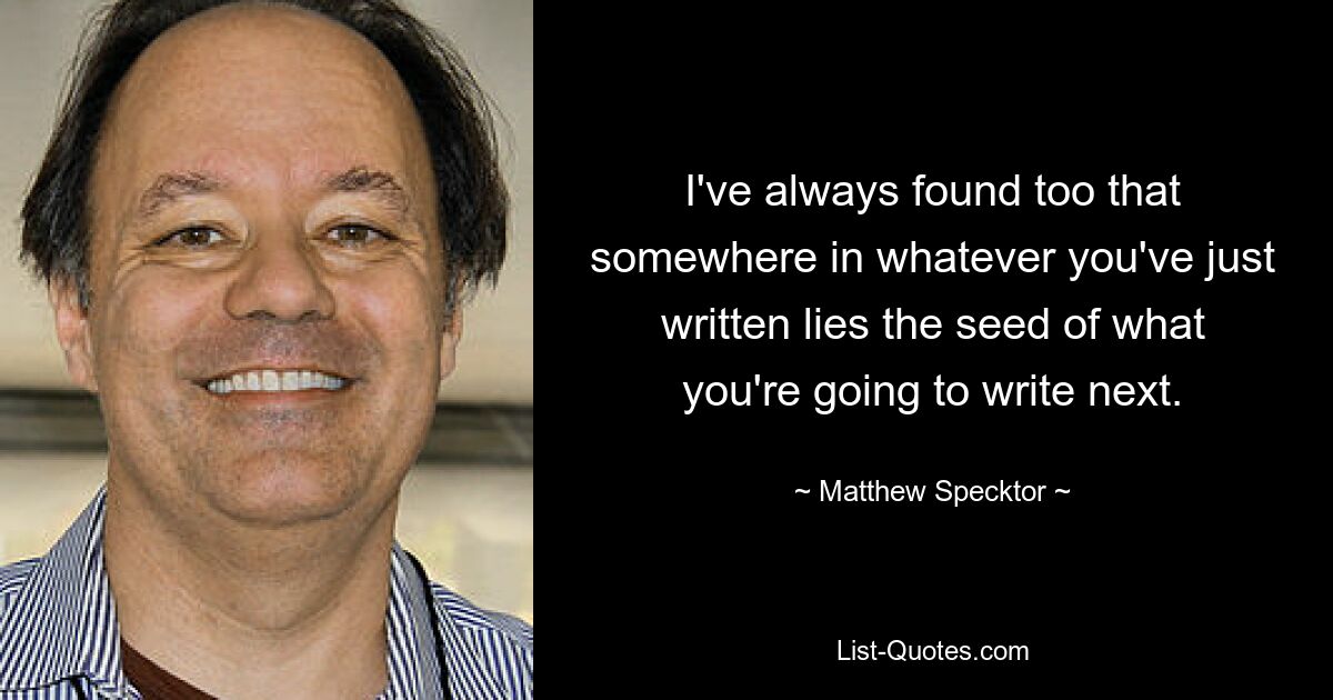 I've always found too that somewhere in whatever you've just written lies the seed of what you're going to write next. — © Matthew Specktor