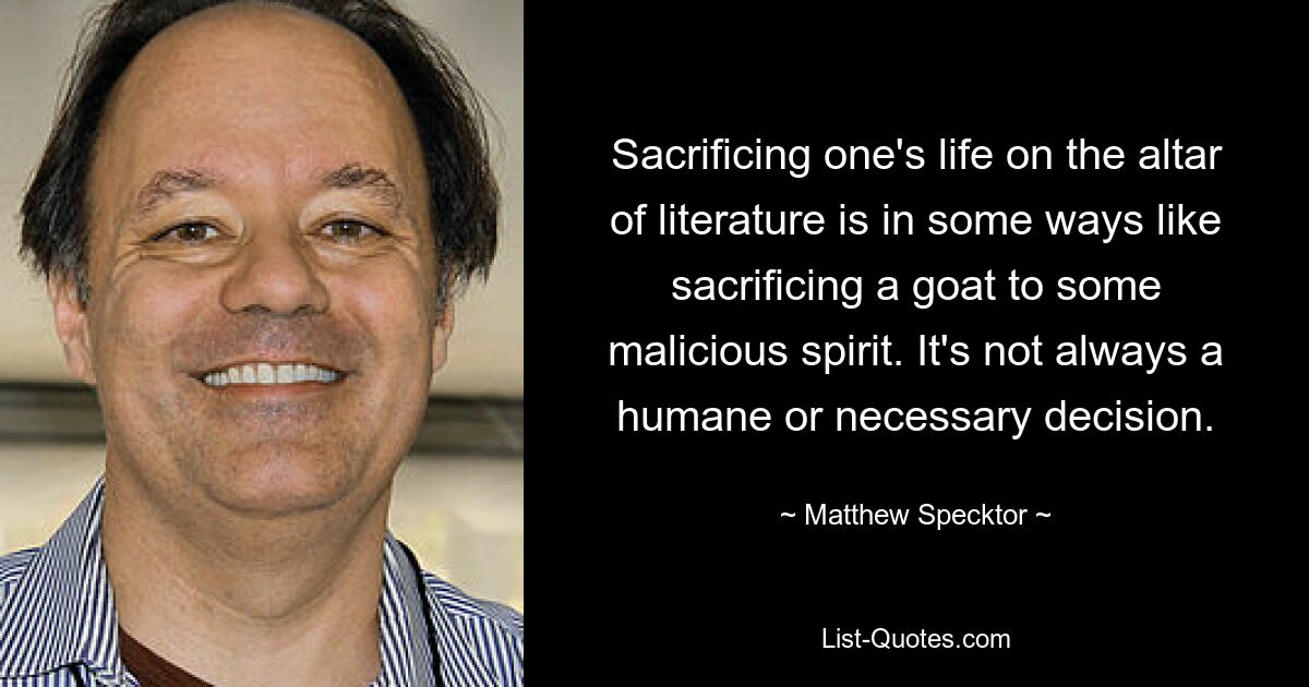 Sacrificing one's life on the altar of literature is in some ways like sacrificing a goat to some malicious spirit. It's not always a humane or necessary decision. — © Matthew Specktor