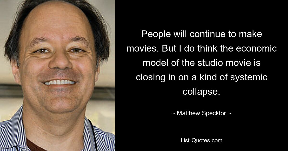 People will continue to make movies. But I do think the economic model of the studio movie is closing in on a kind of systemic collapse. — © Matthew Specktor