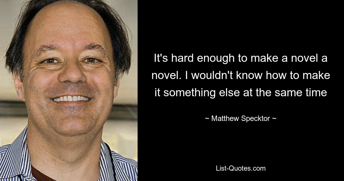 It's hard enough to make a novel a novel. I wouldn't know how to make it something else at the same time — © Matthew Specktor