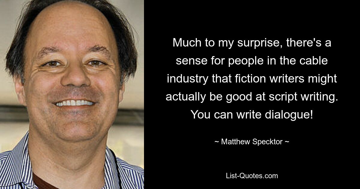 Much to my surprise, there's a sense for people in the cable industry that fiction writers might actually be good at script writing. You can write dialogue! — © Matthew Specktor