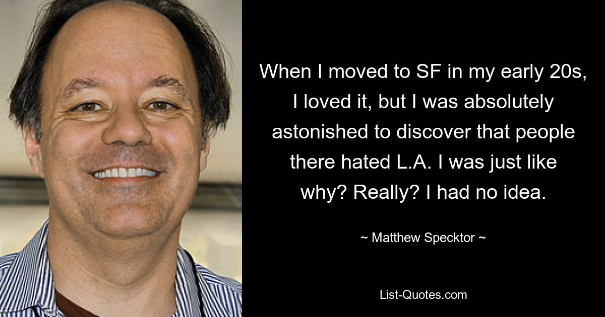 When I moved to SF in my early 20s, I loved it, but I was absolutely astonished to discover that people there hated L.A. I was just like why? Really? I had no idea. — © Matthew Specktor