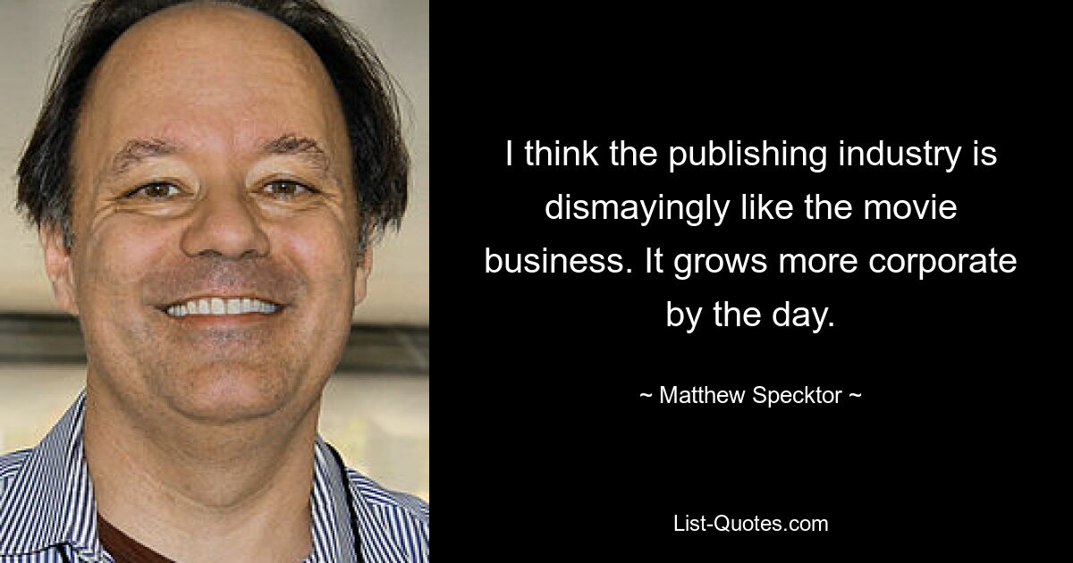 I think the publishing industry is dismayingly like the movie business. It grows more corporate by the day. — © Matthew Specktor