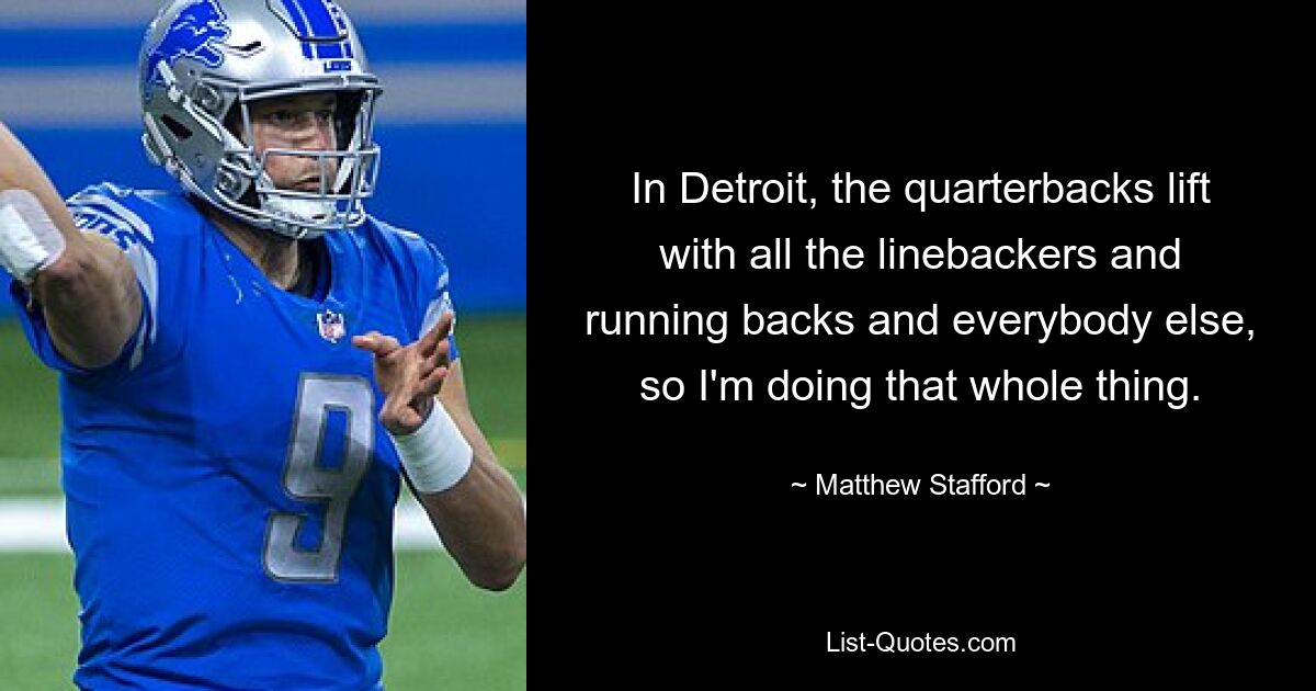 In Detroit, the quarterbacks lift with all the linebackers and running backs and everybody else, so I'm doing that whole thing. — © Matthew Stafford