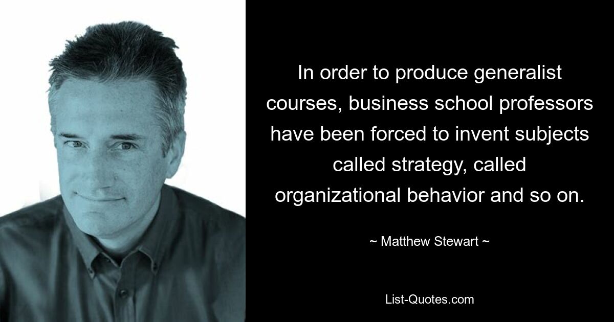 In order to produce generalist courses, business school professors have been forced to invent subjects called strategy, called organizational behavior and so on. — © Matthew Stewart