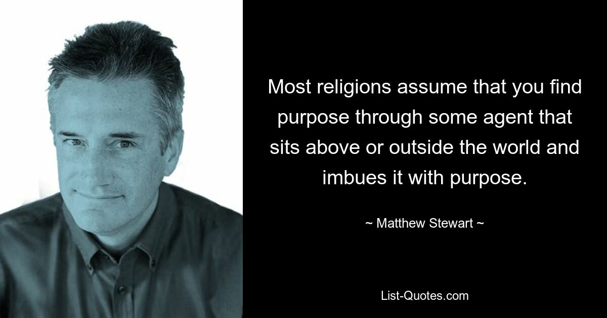 Most religions assume that you find purpose through some agent that sits above or outside the world and imbues it with purpose. — © Matthew Stewart