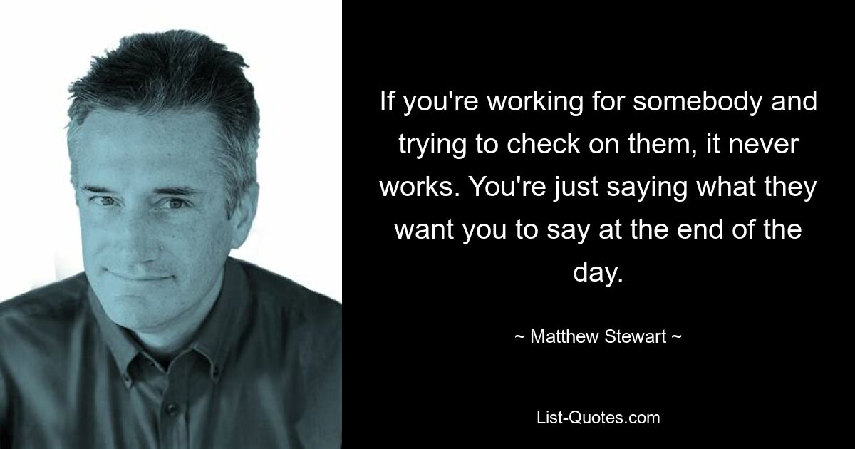 If you're working for somebody and trying to check on them, it never works. You're just saying what they want you to say at the end of the day. — © Matthew Stewart