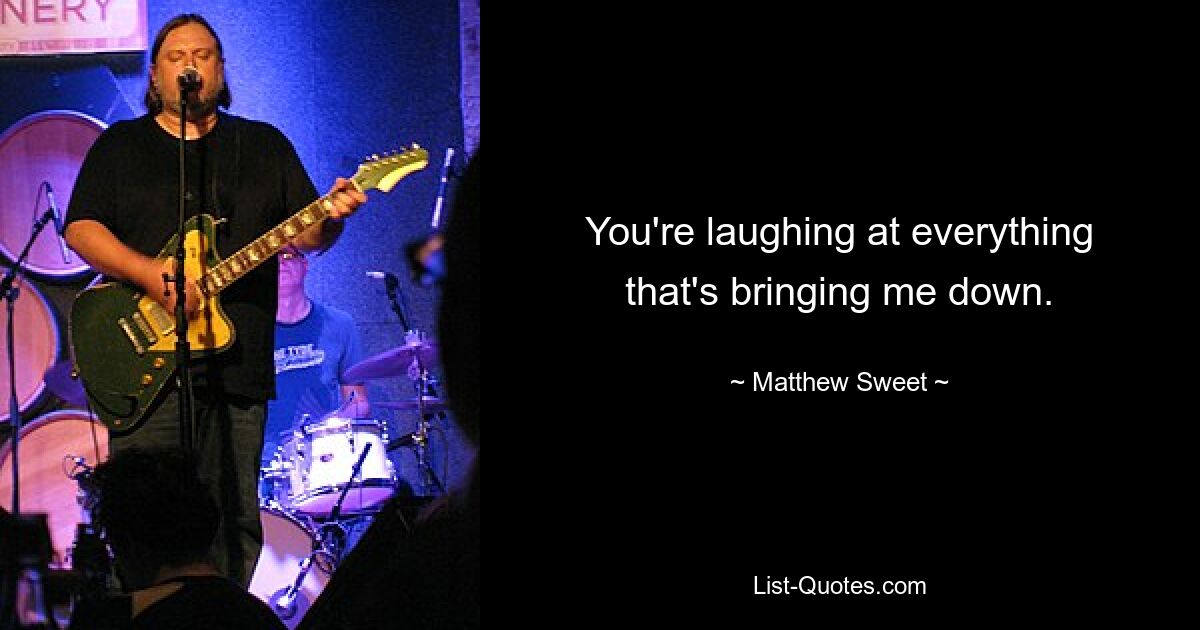 You're laughing at everything that's bringing me down. — © Matthew Sweet