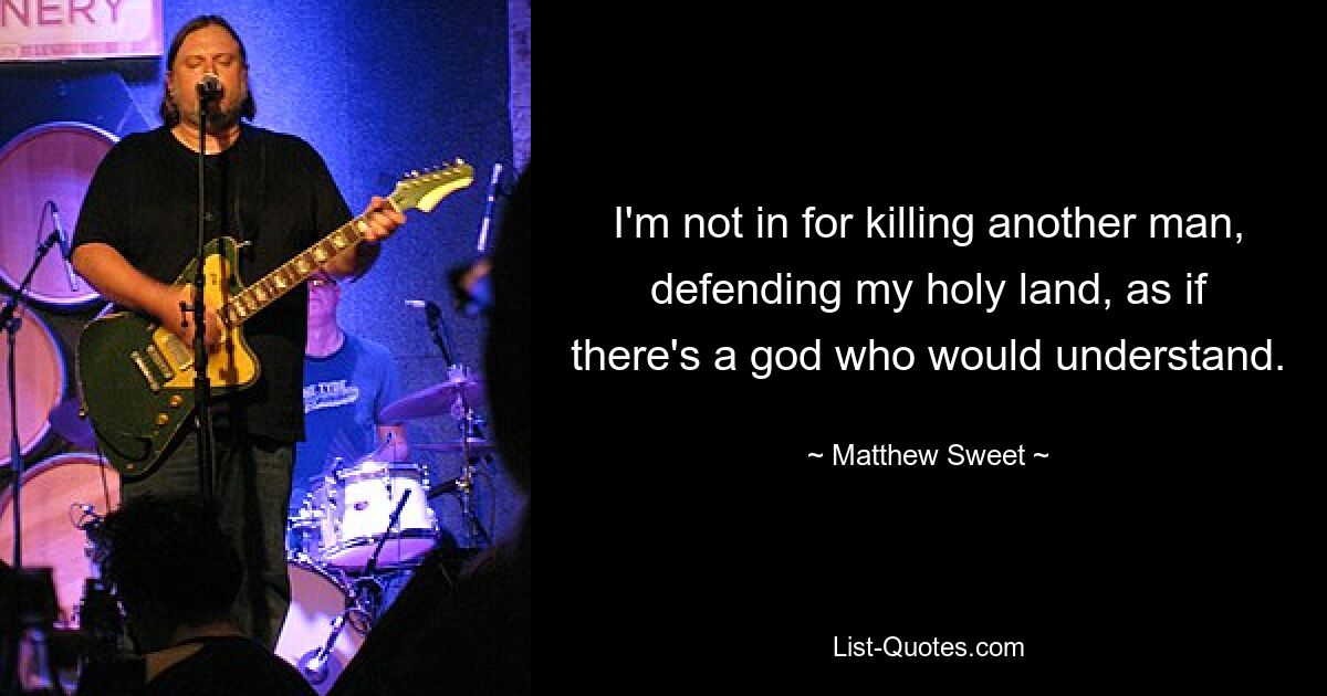 I'm not in for killing another man, defending my holy land, as if there's a god who would understand. — © Matthew Sweet