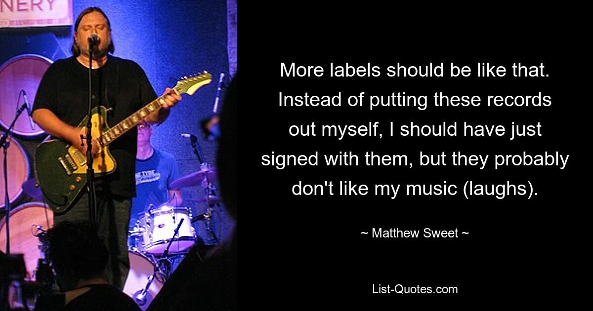 More labels should be like that. Instead of putting these records out myself, I should have just signed with them, but they probably don't like my music (laughs). — © Matthew Sweet