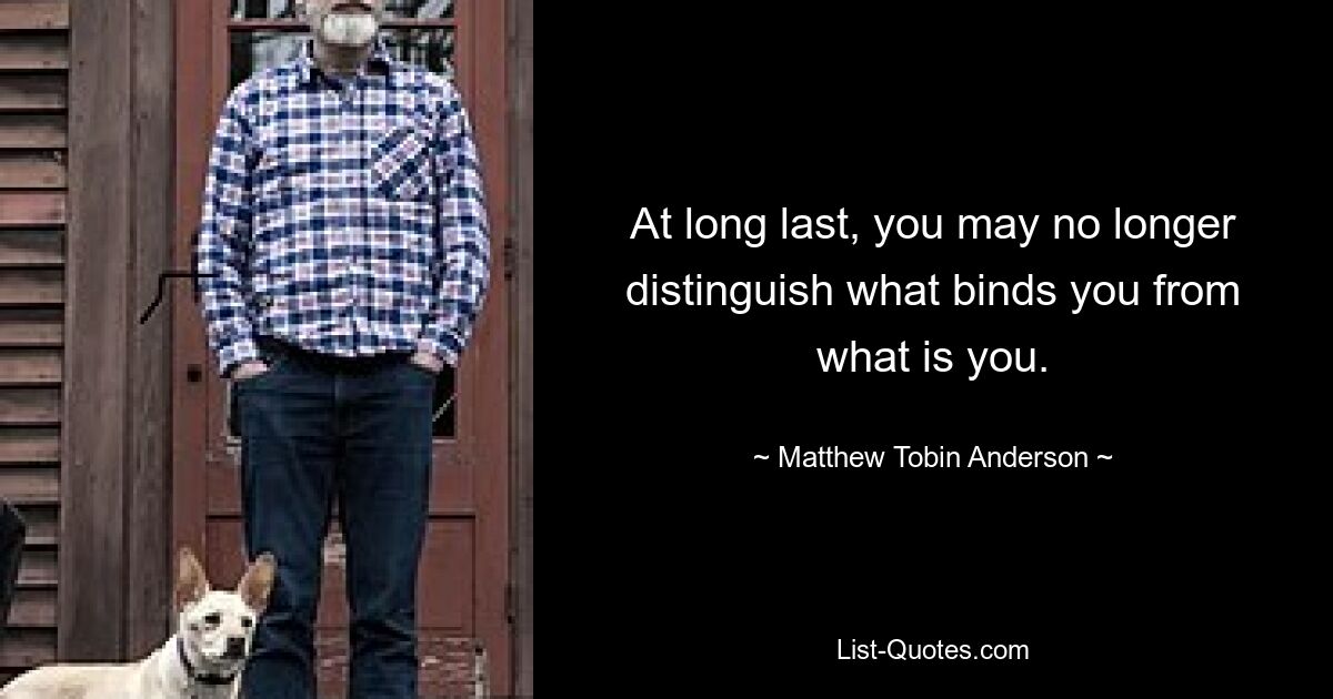 At long last, you may no longer distinguish what binds you from what is you. — © Matthew Tobin Anderson